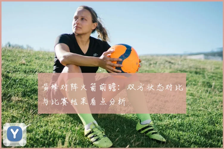 黄蜂对阵火箭前瞻：双方状态对比与比赛结果看点分析