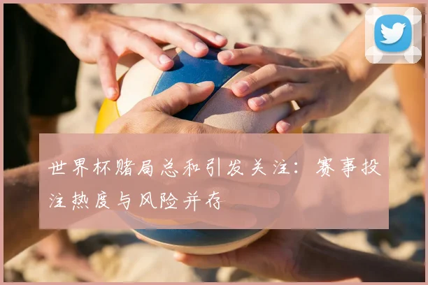 世界杯赌局总和引发关注:赛事投注热度与风险并存