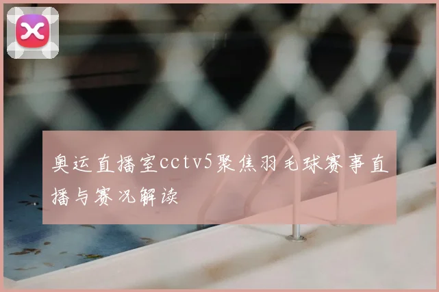 奥运直播室cctv5聚焦羽毛球赛事直播与赛况解读