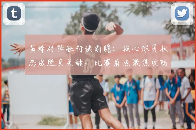 黄蜂对阵独行侠前瞻：核心球员状态成胜负关键，比赛看点聚焦攻防对抗