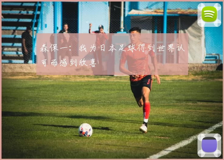 森保一：我为日本足球得到世界认可而感到欣喜