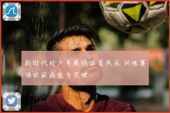 新时代好少年展现体育风采 训练赛场收获成长与突破