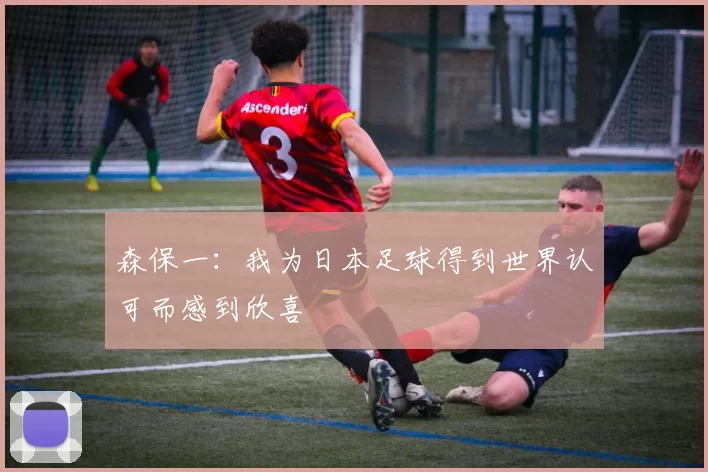 森保一：我为日本足球得到世界认可而感到欣喜