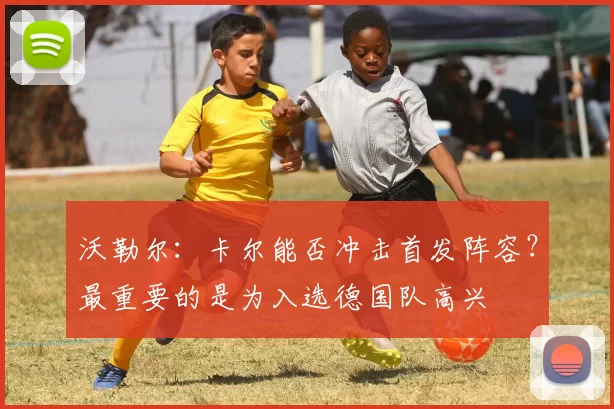 沃勒尔:卡尔能否冲击首发阵容?最重要的是为入选德国队高兴